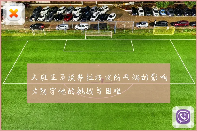 文班亚马谈弗拉格攻防两端的影响力防守他的挑战与困难