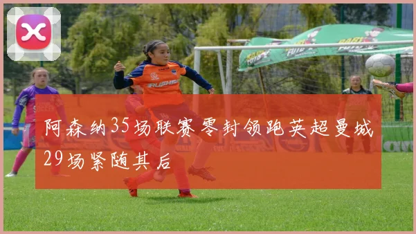 阿森纳35场联赛零封领跑英超曼城29场紧随其后