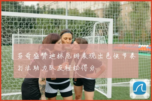 芬奇盛赞迪林厄姆表现出色快节奏打法助力队友轻松得分