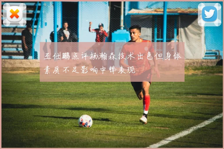 王仕鹏点评杨瀚森技术出色但身体素质不足影响中锋表现