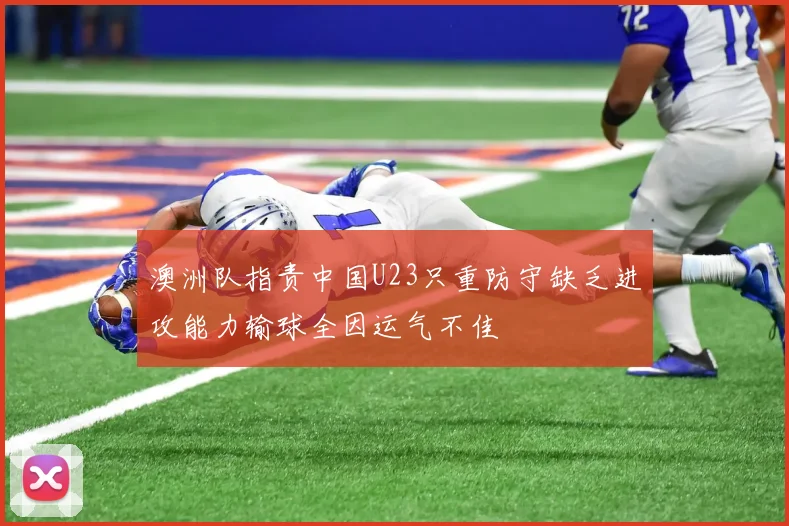 澳洲队指责中国U23只重防守缺乏进攻能力输球全因运气不佳