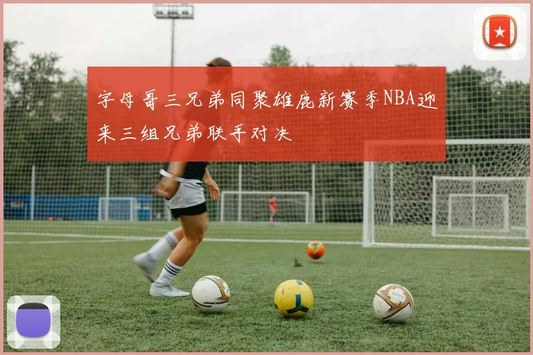 字母哥三兄弟同聚雄鹿新赛季NBA迎来三组兄弟联手对决