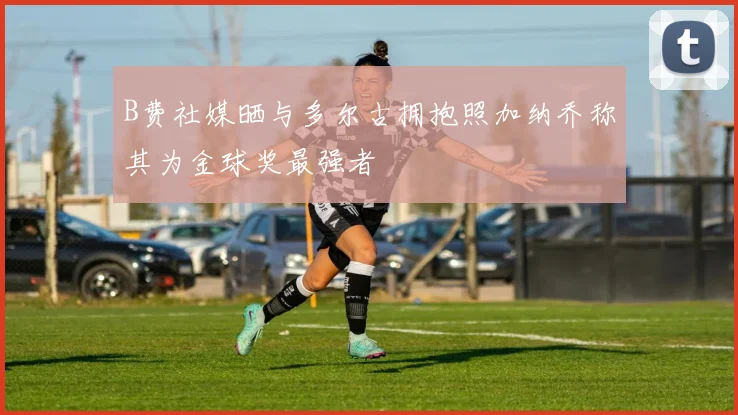 B费社媒晒与多尔古拥抱照加纳乔称其为金球奖最强者