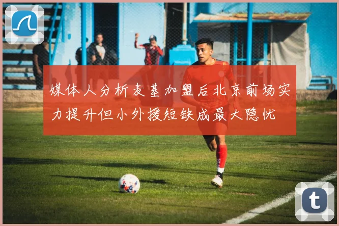 媒体人分析麦基加盟后北京前场实力提升但小外援短缺成最大隐忧