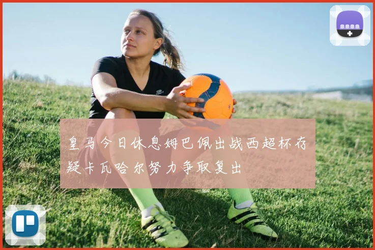 皇马今日休息姆巴佩出战西超杯存疑卡瓦哈尔努力争取复出