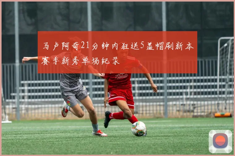 马卢阿奇21分钟内狂送5盖帽刷新本赛季新秀单场纪录