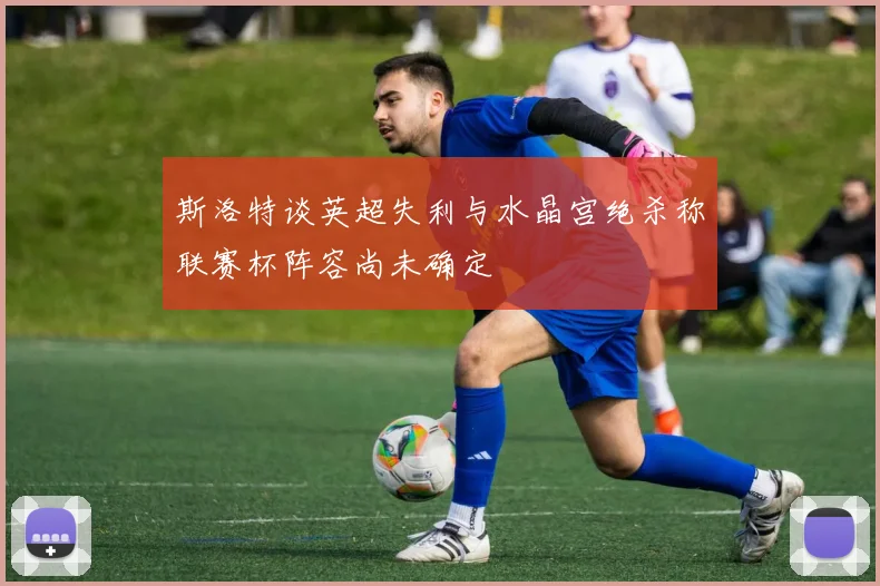 斯洛特谈英超失利与水晶宫绝杀称联赛杯阵容尚未确定