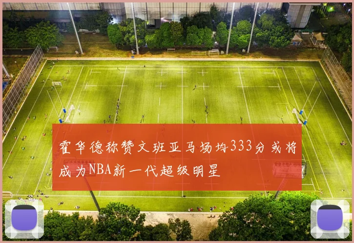 霍华德称赞文班亚马场均333分或将成为NBA新一代超级明星