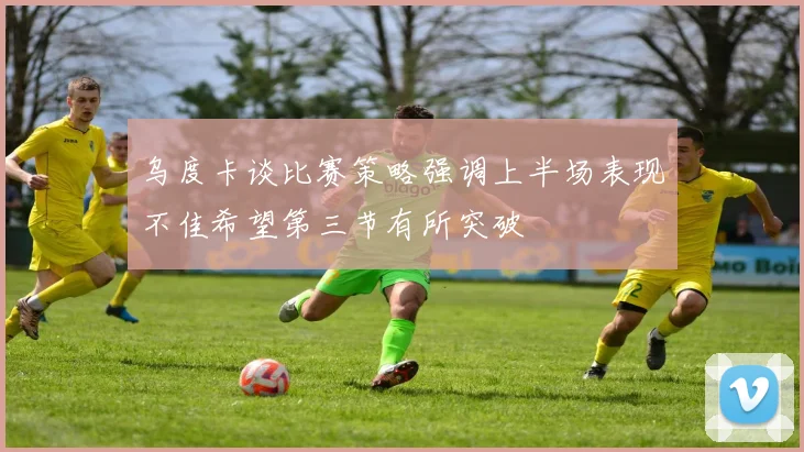 乌度卡谈比赛策略强调上半场表现不佳希望第三节有所突破