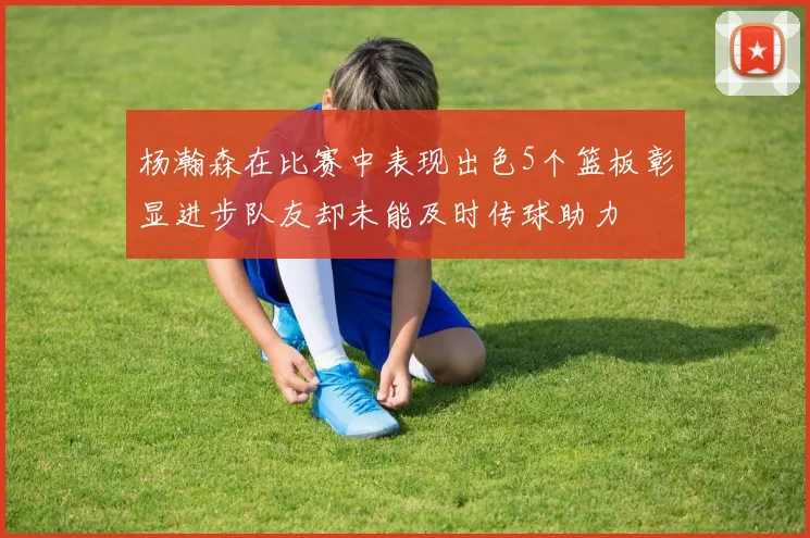 杨瀚森在比赛中表现出色5个篮板彰显进步队友却未能及时传球助力