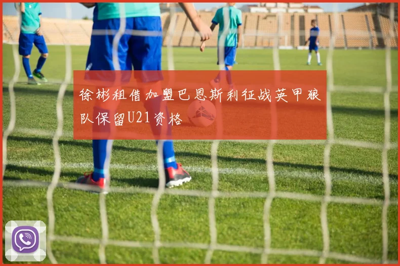 徐彬租借加盟巴恩斯利征战英甲狼队保留U21资格