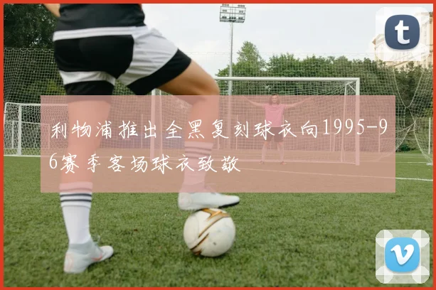 利物浦推出全黑复刻球衣向1995-96赛季客场球衣致敬