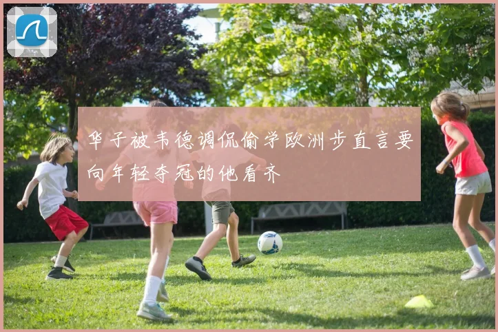 华子被韦德调侃偷学欧洲步直言要向年轻夺冠的他看齐