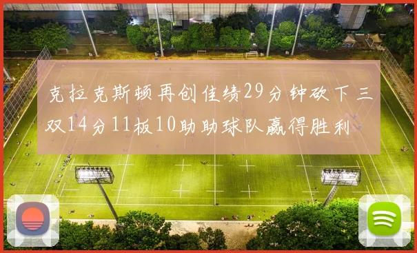 克拉克斯顿再创佳绩29分钟砍下三双14分11板10助助球队赢得胜利