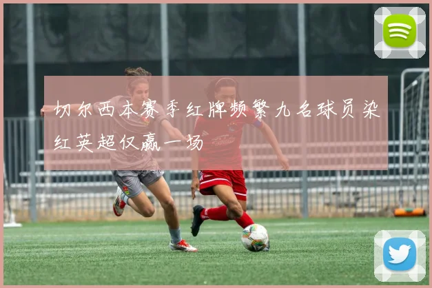 切尔西本赛季红牌频繁九名球员染红英超仅赢一场