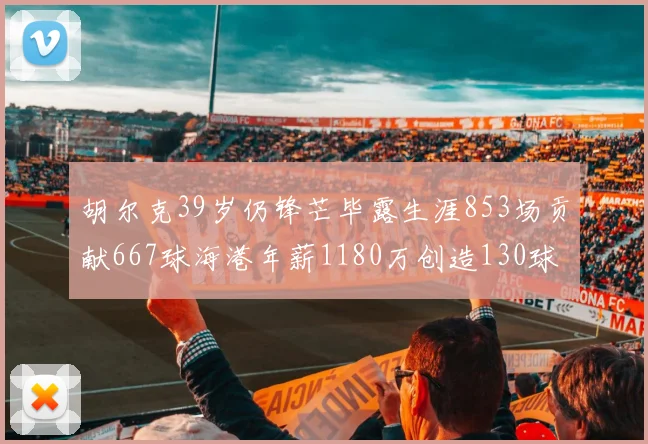 胡尔克39岁仍锋芒毕露生涯853场贡献667球海港年薪1180万创造130球佳绩