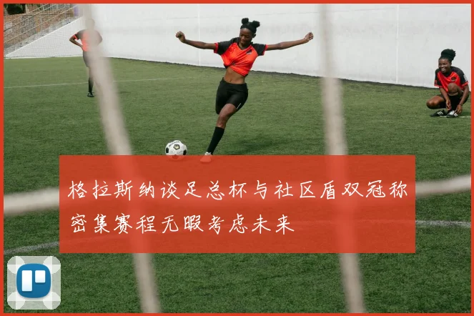 格拉斯纳谈足总杯与社区盾双冠称密集赛程无暇考虑未来