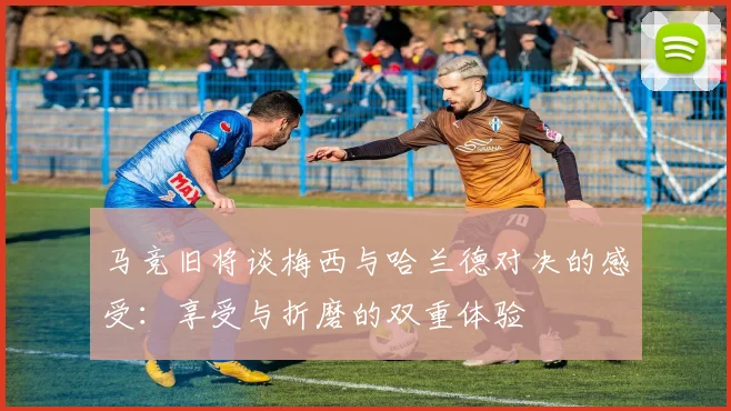 马竞旧将谈梅西与哈兰德对决的感受：享受与折磨的双重体验