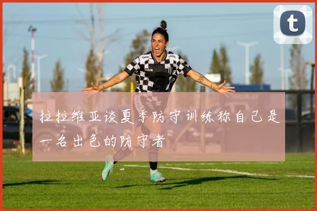拉拉维亚谈夏季防守训练称自己是一名出色的防守者
