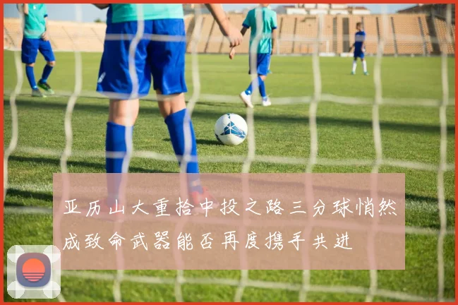 亚历山大重拾中投之路三分球悄然成致命武器能否再度携手共进