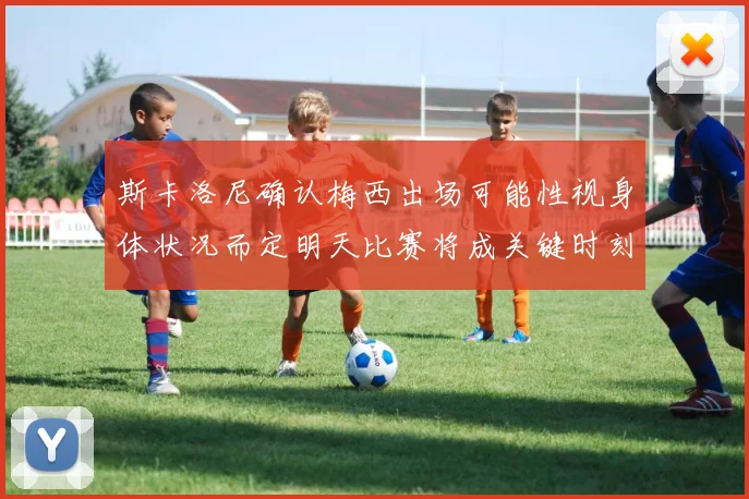 斯卡洛尼确认梅西出场可能性视身体状况而定明天比赛将成关键时刻