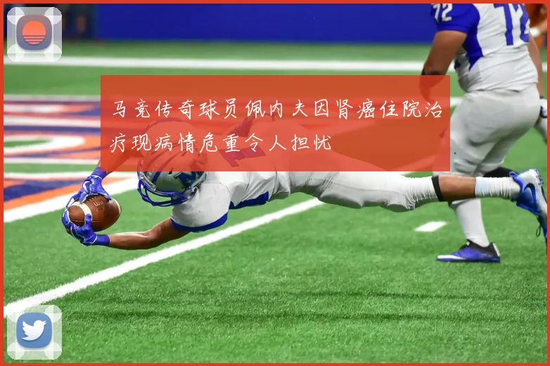 马竞传奇球员佩内夫因肾癌住院治疗现病情危重令人担忧