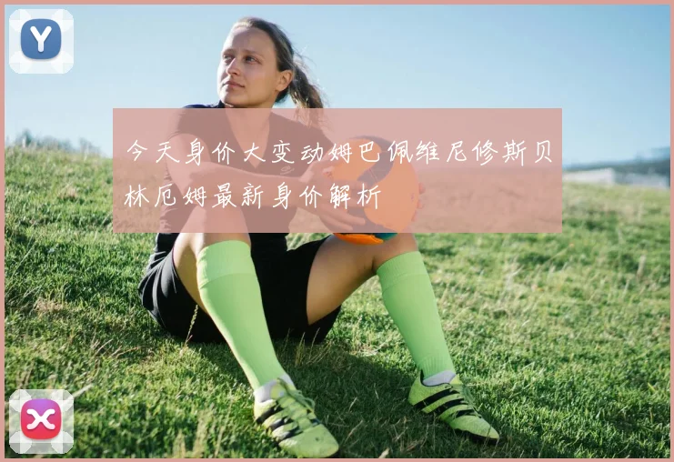 今天身价大变动姆巴佩维尼修斯贝林厄姆最新身价解析