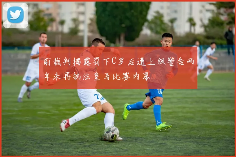 前裁判揭露罚下C罗后遭上级警告两年未再执法皇马比赛内幕