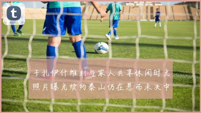 卡扎伊什维利与家人共享休闲时光照片曝光续约泰山仍在悬而未决中