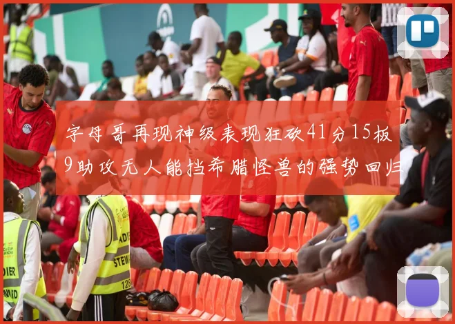 字母哥再现神级表现狂砍41分15板9助攻无人能挡希腊怪兽的强势回归