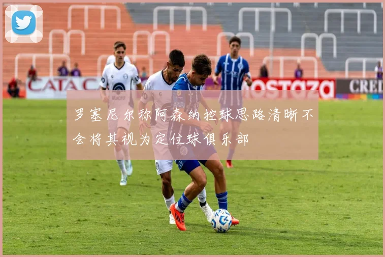罗塞尼尔称阿森纳控球思路清晰不会将其视为定位球俱乐部