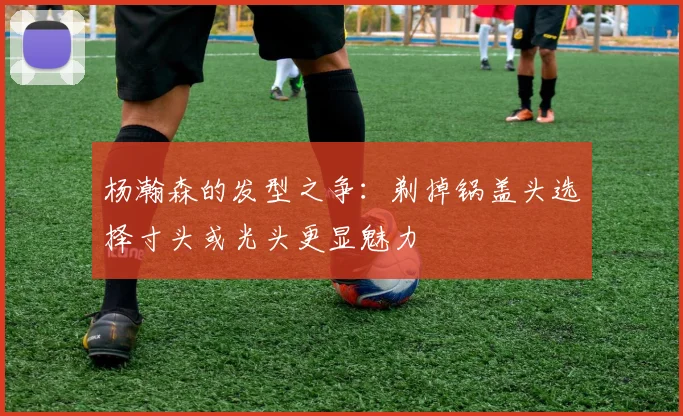 杨瀚森的发型之争：剃掉锅盖头选择寸头或光头更显魅力