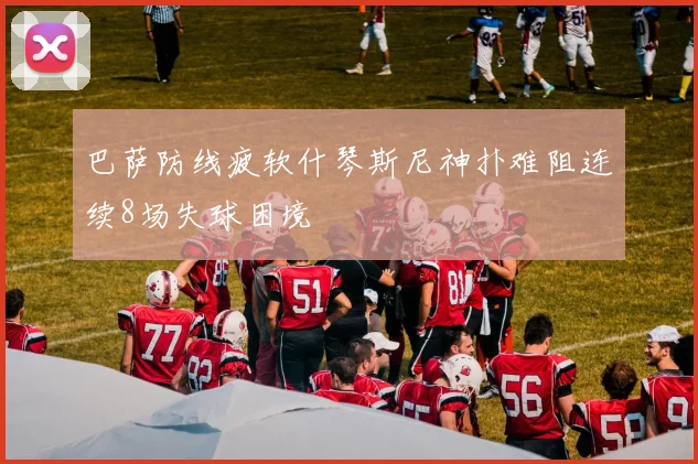 巴萨防线疲软什琴斯尼神扑难阻连续8场失球困境