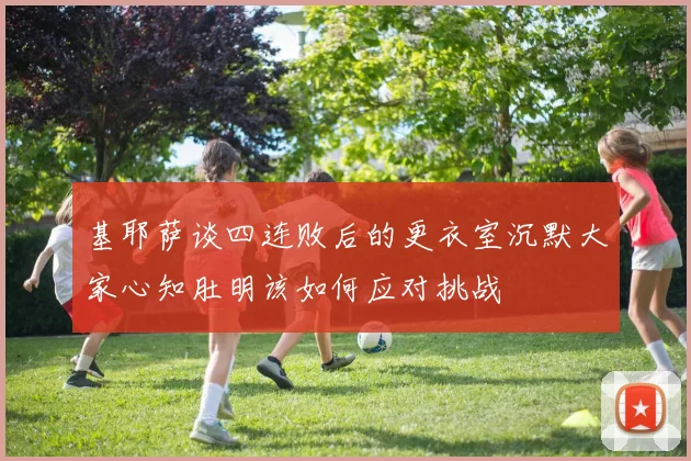 基耶萨谈四连败后的更衣室沉默大家心知肚明该如何应对挑战