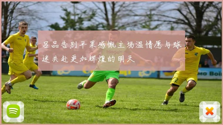 吕品告别平果感慨主场温情愿与球迷共赴更加辉煌的明天