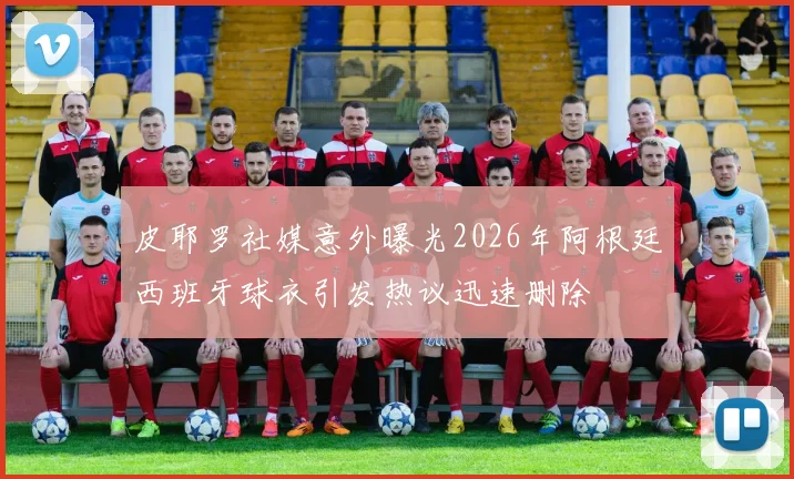 皮耶罗社媒意外曝光2026年阿根廷西班牙球衣引发热议迅速删除
